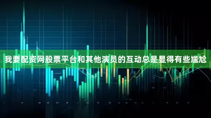 我要配资网股票平台和其他演员的互动总是显得有些尴尬