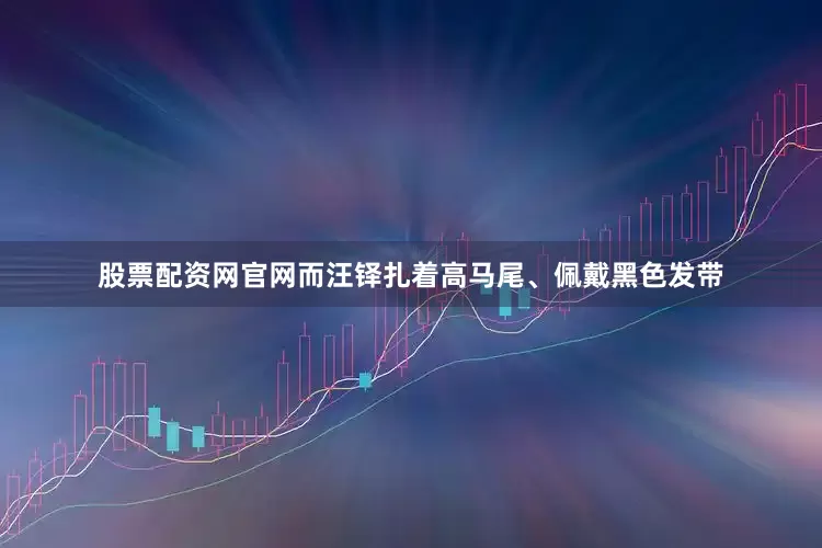 股票配资网官网而汪铎扎着高马尾、佩戴黑色发带
