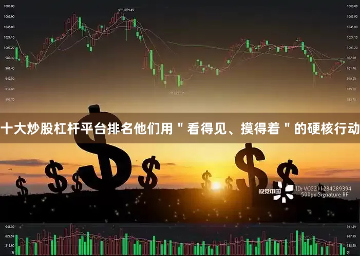 十大炒股杠杆平台排名他们用＂看得见、摸得着＂的硬核行动
