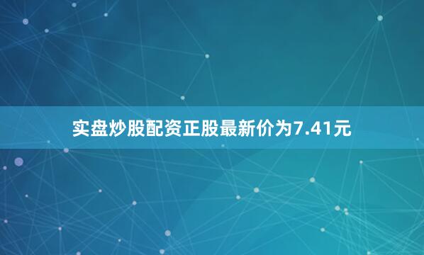 实盘炒股配资正股最新价为7.41元