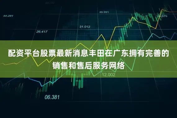 配资平台股票最新消息丰田在广东拥有完善的销售和售后服务网络