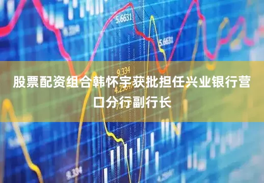 股票配资组合韩怀宇获批担任兴业银行营口分行副行长