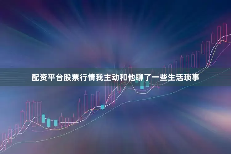 配资平台股票行情我主动和他聊了一些生活琐事