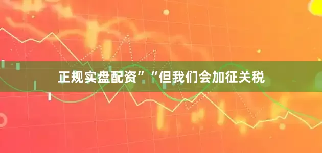 正规实盘配资”　　“但我们会加征关税