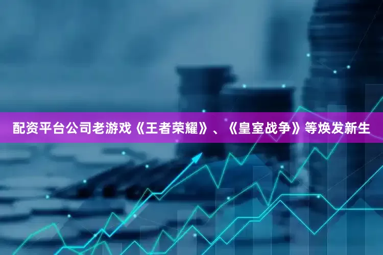 配资平台公司老游戏《王者荣耀》、《皇室战争》等焕发新生