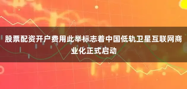 股票配资开户费用此举标志着中国低轨卫星互联网商业化正式启动