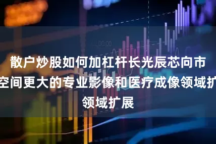 散户炒股如何加杠杆长光辰芯向市场空间更大的专业影像和医疗成像领域扩展