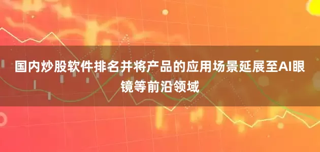 国内炒股软件排名并将产品的应用场景延展至AI眼镜等前沿领域