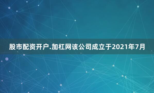 股市配资开户.加杠网该公司成立于2021年7月