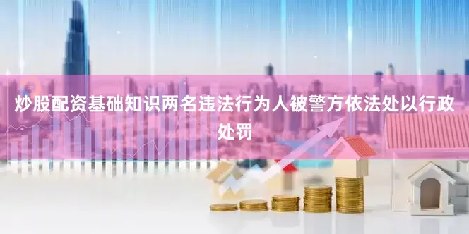 炒股配资基础知识两名违法行为人被警方依法处以行政处罚