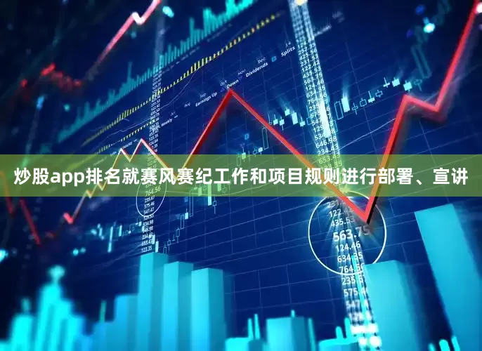 炒股app排名就赛风赛纪工作和项目规则进行部署、宣讲